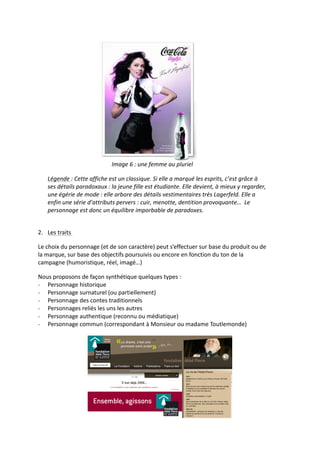  
                                             Image	
  6	
  :	
  une	
  femme	
  au	
  pluriel	
  

      Légende	
  :	
  Cette	
  affiche	
  est	
  un	
  classique.	
  Si	
  elle	
  a	
  marqué	
  les	
  esprits,	
  c’est	
  grâce	
  à	
  
      ses	
  détails	
  paradoxaux	
  :	
  la	
  jeune	
  fille	
  est	
  étudiante.	
  Elle	
  devient,	
  à	
  mieux	
  y	
  regarder,	
  
      une	
  égérie	
  de	
  mode	
  :	
  elle	
  arbore	
  des	
  détails	
  vestimentaires	
  très	
  Lagerfeld.	
  Elle	
  a	
  
      enfin	
  une	
  série	
  d’attributs	
  pervers	
  :	
  cuir,	
  menotte,	
  dentition	
  provoquante…	
  	
  Le	
  
      personnage	
  est	
  donc	
  un	
  équilibre	
  imporbable	
  de	
  paradoxes.	
  

	
  
2. Les	
  traits	
  	
  

Le	
  choix	
  du	
  personnage	
  (et	
  de	
  son	
  caractère)	
  peut	
  s’effectuer	
  sur	
  base	
  du	
  produit	
  ou	
  de	
  
la	
  marque,	
  sur	
  base	
  des	
  objectifs	
  poursuivis	
  ou	
  encore	
  en	
  fonction	
  du	
  ton	
  de	
  la	
  
campagne	
  (humoristique,	
  réel,	
  imagé…)	
  

Nous	
  proposons	
  de	
  façon	
  synthétique	
  quelques	
  types	
  :	
  
-­‐ Personnage	
  historique	
  	
  
-­‐ Personnage	
  surnaturel	
  (ou	
  partiellement)	
  
-­‐ Personnage	
  des	
  contes	
  traditionnels	
  
-­‐ Personnages	
  reliés	
  les	
  uns	
  les	
  autres	
  	
  
-­‐ Personnage	
  authentique	
  (reconnu	
  ou	
  médiatique)	
  
-­‐ Personnage	
  commun	
  (correspondant	
  à	
  Monsieur	
  ou	
  madame	
  Toutlemonde)	
  
	
  




                                                                                                                      	
  
 