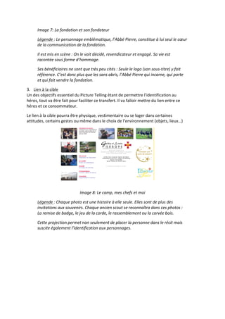 Image	
  7:	
  La	
  fondation	
  et	
  son	
  fondateur	
  

         Légende	
  :	
  Le	
  personnage	
  emblématique,	
  l’Abbé	
  Pierre,	
  constitue	
  à	
  lui	
  seul	
  le	
  cœur	
  
         de	
  la	
  communication	
  de	
  la	
  fondation.	
  

         Il	
  est	
  mis	
  en	
  scène	
  :	
  On	
  le	
  voit	
  décidé,	
  revendicateur	
  et	
  engagé.	
  Sa	
  vie	
  est	
  
         racontée	
  sous	
  forme	
  d’hommage.	
  

         Ses	
  bénéficiaires	
  ne	
  sont	
  que	
  très	
  peu	
  cités	
  :	
  Seule	
  le	
  logo	
  (son	
  sous-­‐titre)	
  y	
  fait	
  
         référence.	
  C’est	
  donc	
  plus	
  que	
  les	
  sans	
  abris,	
  l’Abbé	
  Pierre	
  qui	
  incarne,	
  qui	
  porte	
  
         et	
  qui	
  fait	
  vendre	
  la	
  fondation.	
  

3. Lien	
  à	
  la	
  cible	
  
Un	
  des	
  objectifs	
  essentiel	
  du	
  Picture	
  Telling	
  étant	
  de	
  permettre	
  l’identification	
  au	
  
héros,	
  tout	
  va	
  être	
  fait	
  pour	
  faciliter	
  ce	
  transfert.	
  Il	
  va	
  falloir	
  mettre	
  du	
  lien	
  entre	
  ce	
  
héros	
  et	
  ce	
  consommateur.	
  

Le	
  lien	
  à	
  la	
  cible	
  pourra	
  être	
  physique,	
  vestimentaire	
  ou	
  se	
  loger	
  dans	
  certaines	
  
attitudes,	
  certains	
  gestes	
  ou	
  même	
  dans	
  le	
  choix	
  de	
  l’environnement	
  (objets,	
  lieux…)	
  




                                                                                                                     	
  
                                                                        	
  
                                                 Image	
  8:	
  Le	
  camp,	
  mes	
  chefs	
  et	
  moi	
  

         Légende	
  :	
  Chaque	
  photo	
  est	
  une	
  histoire	
  à	
  elle	
  seule.	
  Elles	
  sont	
  de	
  plus	
  des	
  
         invitations	
  aux	
  souvenirs.	
  Chaque	
  ancien	
  scout	
  se	
  reconnaîtra	
  dans	
  ces	
  photos	
  :	
  
         La	
  remise	
  de	
  badge,	
  le	
  jeu	
  de	
  la	
  corde,	
  le	
  rassemblement	
  ou	
  la	
  corvée	
  bois.	
  

         Cette	
  projection	
  permet	
  non	
  seulement	
  de	
  placer	
  la	
  personne	
  dans	
  le	
  récit	
  mais	
  
         suscite	
  également	
  l’identification	
  aux	
  personnages.	
  
 