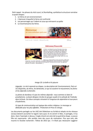 Petit	
  rappel	
  :	
  les	
  phases	
  du	
  récit	
  court,	
  le	
  Shorttelling,	
  synthétise	
  la	
  structure	
  narrative	
  
  à	
  quatre	
  étapes:	
  	
  
         1. Le	
  héros	
  et	
  son	
  environnement	
  
         2. L’épreuve	
  à	
  laquelle	
  le	
  héros	
  est	
  confronté	
  
         3. Les	
  personnages	
  qui	
  l’aident	
  et	
  ceux	
  qui	
  entravent	
  sa	
  quête	
  
         4. La	
  reconnaissance	
  du	
  héros.	
  
             	
  




                             	
                                                                                                   	
  
  	
  
                                                    Image	
  10:	
  La	
  belle	
  et	
  le	
  pauvre	
  

         Légende	
  :	
  Le	
  récit	
  reprend	
  ces	
  étapes.	
  La	
  description	
  de	
  l’environnement,	
  Paris	
  et	
  
         ses	
  disparités,	
  du	
  héros,	
  les	
  bénévoles,	
  ce	
  qui	
  va	
  soutenir	
  le	
  mouvement,	
  les	
  freins	
  
         et	
  les	
  objectifs	
  à	
  atteindre.	
  	
  

         La	
  photo	
  du	
  bandeau	
  n’a	
  pas	
  les	
  mêmes	
  objectifs	
  :	
  nous	
  sommes	
  ici	
  dans	
  le	
  
         prosélytisme.	
  La	
  foule	
  désigne	
  à	
  la	
  fois	
  le	
  groupe	
  soudé	
  et	
  la	
  solitude	
  de	
  l’individu	
  
         dans	
  la	
  foule.	
  Ces	
  deux	
  concepts	
  renvoient	
  à	
  l’angoisse	
  de	
  séparation	
  et	
  aux	
  peurs	
  
         d’isolements.	
  	
  

         Ce	
  type	
  de	
  communication	
  est	
  typique	
  des	
  ordres	
  religieux.	
  Le	
  message	
  se	
  
         dédouble	
  pour	
  les	
  plus	
  affaiblis	
  :	
  Protection	
  et	
  Prise	
  en	
  charge.	
  	
  	
  

Les	
  documents	
  partagés	
  sur	
  les	
  UGC	
  tels	
  Slideshare	
  ou	
  Scribd	
  et	
  relayés	
  via	
  les	
  réseaux	
  
sociaux	
  doivent	
  accrocher	
  le	
  regard.	
  Sans	
  quoi,	
  ils	
  ne	
  seront	
  ni	
  likés,	
  ni	
  partagés,	
  ni	
  lus	
  
donc.	
  Dans	
  l’exemple	
  ci-­‐dessus,	
  l’angle	
  choisit	
  est	
  celui	
  de	
  la	
  quatrième	
  étape.	
  La	
  jeune	
  
fille	
   est	
   rayonnante	
  :	
   elle	
   semble	
   ravie	
   des	
   cours	
   de	
   motivation.	
   Plus	
   que	
   cela,	
   elle	
  
incarne	
   le	
   résultat	
   recherché	
  :	
   l’élève	
   de	
   2013	
   (ps	
  :	
   il	
   n’était	
   pas	
   nécessaire	
   suggérer	
  
 