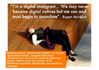 Appelée aussi la "génération tampon" ou encore
"génération Nexus", la génération X est
constituée des enfants nés entre le début des
années 1960 et la ﬁn des années 1970. 
Génération sacriﬁée, désabusée, qui connait le
chômage
 