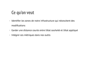 Ce qu'on veut 
• Identifier les zones de notre infrastructure qui nécessitent des 
modifications 
• Garder une distance courte entre l'état souhaité et l'état appliqué 
• Intégrer ces métriques dans nos outils 
3 
 