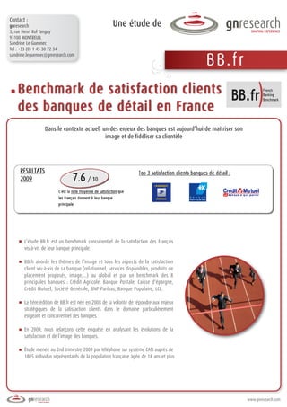 Contact :
gnresearch                                           Une étude de
3, rue Henri Rol Tanguy
93100 MONTREUIL
Sandrine Le Guennec
Tel : +33 (0) 1 45 30 72 34


                                                                                         B B.f r
sandrine.leguennec@gnresearch.com




    Benchmark de satisfaction clients
    des banques de détail en France
                 Dans le contexte actuel, un des enjeux des banques est aujourd’hui de maîtriser son
                                           image et de fidéliser sa clientèle




       L’étude BB.fr est un benchmark concurrentiel de la satisfaction des Français
       vis-à-vis de leur banque principale.

       BB.fr aborde les thèmes de l’image et tous les aspects de la satisfaction
       client vis-à-vis de sa banque (relationnel, services disponibles, produits de
       placement proposés, image,...) au global et par un benchmark des 8
       principales banques : Crédit Agricole, Banque Postale, Caisse d'épargne,
       Crédit Mutuel, Société Générale, BNP Paribas, Banque Populaire, LCL.

       La 1ère édition de BB.fr est née en 2008 de la volonté de répondre aux enjeux
       stratégiques de la satisfaction clients dans le domaine particulièrement
       exigeant et concurrentiel des banques.

       En 2009, nous relançons cette enquête en analysant les évolutions de la
       satisfaction et de l’image des banques.

       Étude menée au 2nd trimestre 2009 par téléphone sur système CATI auprès de
       1805 individus représentatifs de la population française âgée de 18 ans et plus




                                                                                                       www.gnresearch.com
 