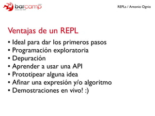 REPLs / Antonio Ognio




Ventajas de un REPL
● Ideal para dar los primeros pasos
● Programación exploratoria

● Depuració...