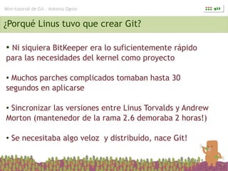 Mini-tutorial de Git – Antonio Ognio


¿Porqué Linus tuvo que crear Git?

●Ni siquiera BitKeeper era lo suficientemente rápido
para las necesidades del kernel como proyecto

●Muchos parches complicados tomaban hasta 30
segundos en aplicarse

●Sincronizar las versiones entre Linus Torvalds y Andrew
Morton (mantenedor de la rama 2.6 demoraba 2 horas!)

●   Se necesitaba algo veloz y distribuído, nace Git!
 