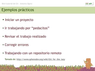 Mini-tutorial de Git – Antonio Ognio


Ejemplos prácticos

●   Iniciar un proyecto

●   Ir trabajando por “pedacitos”

●   Revisar el trabajo realizado

●   Corregir errores

●   Trabajando con un repositorio remoto
    Tomado de: http://www.spheredev.org/wiki/Git_for_the_lazy
 