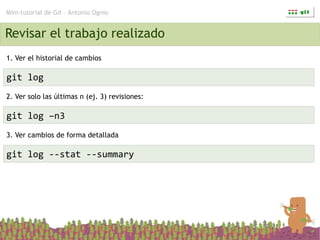 Mini-tutorial de Git – Antonio Ognio


Revisar el trabajo realizado
1. Ver el historial de cambios

git log
2. Ver solo las últimas n (ej. 3) revisiones:

git log –n3
3. Ver cambios de forma detallada

git log --stat --summary
 