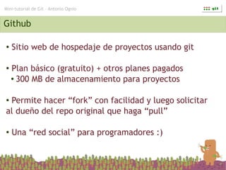 Mini-tutorial de Git – Antonio Ognio


Github

●   Sitio web de hospedaje de proyectos usando git

●   Plan básico (gratuito) + otros planes pagados
    ● 300 MB de almacenamiento para proyectos




●Permite hacer “fork” con facilidad y luego solicitar
al dueño del repo original que haga “pull”

●   Una “red social” para programadores :)
 