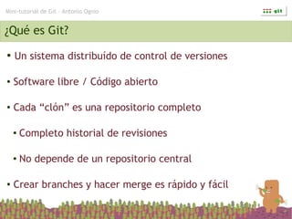 Mini-tutorial de Git – Antonio Ognio


¿Qué es Git?
●   Un sistema distribuído de control de versiones

●   Software libre / Código abierto

●   Cada “clón” es una repositorio completo

    ●   Completo historial de revisiones

    ●   No depende de un repositorio central

●   Crear branches y hacer merge es rápido y fácil
 