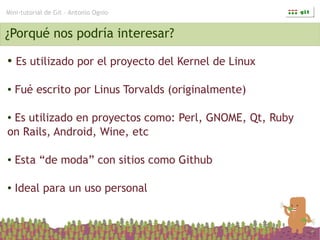 Mini-tutorial de Git – Antonio Ognio


¿Porqué nos podría interesar?
●   Es utilizado por el proyecto del Kernel de Linux

●   Fué escrito por Linus Torvalds (originalmente)

●Es utilizado en proyectos como: Perl, GNOME, Qt, Ruby
on Rails, Android, Wine, etc

●   Esta “de moda” con sitios como Github

●   Ideal para un uso personal
 