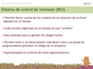 Mini-tutorial de Git – Antonio Ognio


Sistema de control de versiones (RCS)
● Permite llevar cuenta de los cambios de un conjunto de archivos
 digitales en el tiempo

●   Cada versión registrada en el tiempo es una “revisión”

●   Muy utilizado para la gestión de código fuente

●Permite tanto a un desarrollador individual como a un grupo de
programadores gestionar el código de un proyecto

●   Especializados en archivos de texto (generalmente)
 