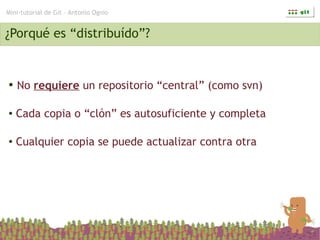 Mini-tutorial de Git – Antonio Ognio


¿Porqué es “distribuído”?


●   No requiere un repositorio “central” (como svn)

●   Cada copia o “clón” es autosuficiente y completa

●   Cualquier copia se puede actualizar contra otra
 