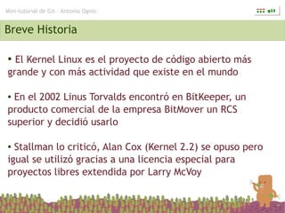 Mini-tutorial de Git – Antonio Ognio


Breve Historia

● El Kernel Linux es el proyecto de código abierto más
grande y con más actividad que existe en el mundo

●En el 2002 Linus Torvalds encontró en BitKeeper, un
producto comercial de la empresa BitMover un RCS
superior y decidió usarlo

● Stallman lo criticó, Alan Cox (Kernel 2.2) se opuso pero
igual se utilizó gracias a una licencia especial para
proyectos libres extendida por Larry McVoy
 