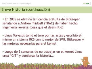 Mini-tutorial de Git – Antonio Ognio


Breve Historia (continuación)

● En 2005 se eliminó la licencia gratuita de BitKeeper
señalando a Andrew Tridgell (TRAC) de haber hecho
ingeniería reversa (cosa que el desmintió)

● Linus Torvalds tomó el toro por las astas y escribió el
mismo un sistema RCS con lo mejor de SVN, Bitkeeper y
las mejoras necesarias para el kernel

●Luego de 2 semanas de no trabajar en el kernel Linus
crea “GIT” y comienza la historia...
 