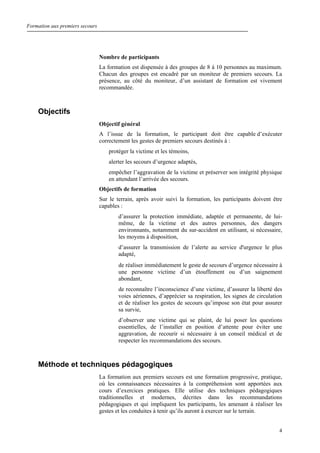Formation aux premiers secours
4
Nombre de participants
La formation est dispensée à des groupes de 8 à 10 personnes au maximum.
Chacun des groupes est encadré par un moniteur de premiers secours. La
présence, au côté du moniteur, d’un assistant de formation est vivement
recommandée.
Objectifs
Objectif général
A l’issue de la formation, le participant doit être capable d’exécuter
correctement les gestes de premiers secours destinés à :
protéger la victime et les témoins,
alerter les secours d’urgence adaptés,
empêcher l’aggravation de la victime et préserver son intégrité physique
en attendant l’arrivée des secours.
Objectifs de formation
Sur le terrain, après avoir suivi la formation, les participants doivent être
capables :
d’assurer la protection immédiate, adaptée et permanente, de lui-
même, de la victime et des autres personnes, des dangers
environnants, notamment du sur-accident en utilisant, si nécessaire,
les moyens à disposition,
d’assurer la transmission de l’alerte au service d'urgence le plus
adapté,
de réaliser immédiatement le geste de secours d’urgence nécessaire à
une personne victime d’un étouffement ou d’un saignement
abondant,
de reconnaître l’inconscience d’une victime, d’assurer la liberté des
voies aériennes, d’apprécier sa respiration, les signes de circulation
et de réaliser les gestes de secours qu’impose son état pour assurer
sa survie,
d’observer une victime qui se plaint, de lui poser les questions
essentielles, de l’installer en position d’attente pour éviter une
aggravation, de recourir si nécessaire à un conseil médical et de
respecter les recommandations des secours.
Méthode et techniques pédagogiques
La formation aux premiers secours est une formation progressive, pratique,
où les connaissances nécessaires à la compréhension sont apportées aux
cours d’exercices pratiques. Elle utilise des techniques pédagogiques
traditionnelles et modernes, décrites dans les recommandations
pédagogiques et qui impliquent les participants, les amenant à réaliser les
gestes et les conduites à tenir qu’ils auront à exercer sur le terrain.
 