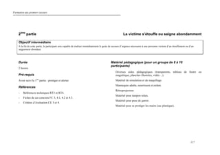 Formation aux premiers secours
117
2ème
partie La victime s’étouffe ou saigne abondamment
Objectif intermédiaire
A la fin de cette partie, le participant sera capable de réaliser immédiatement le geste de secours d’urgence nécessaire à une personne victime d’un étouffement ou d’un
saignement abondant.
Durée
2 heures
Pré-requis
Avoir suivi la 1ère
partie : protéger et alerter
Références
- Références techniques RT3 et RT4.
- Fiches de cas concrets FC 3, 4.1, 4.2 et 4.3.
- Critères d’évaluation CE 3 et 4.
Matériel pédagogique (pour un groupe de 8 à 10
participants)
Diverses aides pédagogiques (transparents, tableau de feutre ou
magnétique, planches illustrées, vidéo…).
Matériel de simulation et de maquillage.
Mannequin adulte, nourrisson et enfant.
Rétroprojecteur.
Matériel pour tampon relais.
Matériel pour pose de garrot.
Matériel pour se protéger les mains (sac plastique).
 