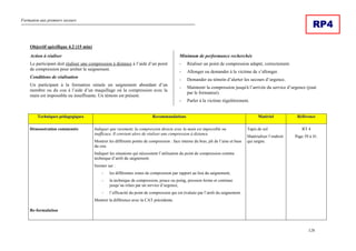 Formation aux premiers secours
126
RP4
Objectif spécifique 4.2 (15 min)
Action à réaliser
Le participant doit réaliser une compression à distance à l’aide d’un point
de compression pour arrêter le saignement.
Conditions de réalisation
Un participant à la formation simule un saignement abondant d’un
membre ou du cou à l’aide d’un maquillage où la compression avec la
main est impossible ou insuffisante. Un témoin est présent.
Minimum de performance recherchée
- Réaliser un point de compression adapté, correctement.
- Allonger ou demander à la victime de s’allonger.
- Demander au témoin d’alerter les secours d’urgence.
- Maintenir la compression jusqu'à l’arrivée du service d’urgence (joué
par le formateur).
- Parler à la victime régulièrement.
Techniques pédagogiques Recommandations Matériel Référence
Démonstration commentée
Re-formulation
Indiquer que rarement, la compression directe avec la main est impossible ou
inefficace. Il convient alors de réaliser une compression à distance
Montrer les différents points de compression : face interne du bras, pli de l’aine et base
du cou.
Indiquer les situations qui nécessitent l’utilisation du point de compression comme
technique d’arrêt du saignement.
Insister sur :
- les différentes zones de compression par rapport au lieu du saignement,
- la technique de compression, pouce ou poing, pression ferme et continue
jusqu’au relais par un service d’urgence,
- l’efficacité du point de compression qui est évaluée par l’arrêt du saignement.
Montrer la différence avec la CAT précédente.
Tapis de sol
Matérialiser l’endroit
qui saigne.
RT 4
Page 39 à 41.
 