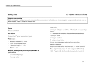 Formation aux premiers secours
135
3ème partie La victime est inconsciente
Objectif intermédiaire
A la fin de cette partie, le participant sera capable de reconnaître l’inconscience, d’assurer la liberté des voies aériennes, d’apprécier la respiration et de réaliser les gestes de
secours qu’impose l’état de la victime pour assurer sa survie.
Durée
3 heures au maximum.
Pré-requis
Avoir suivi la 1ère
partie : la protection et l’alerte.
Références
- Références techniques RT et RT6.
- Fiches de cas concrets FC 5 et 6.
- Critères d’évaluation CE 5 et 6.
- Annexes 1 et 2.
Matériel pédagogique (pour un groupe de 8 à 10
participants)
Un combiné téléphonique.
Une coupe de tête.
4 tapis de sol.
1 mannequin adulte pour la ventilation artificielle et le massage cardiaque
externe.
2 à 3 mannequins de réanimation cardio-pulmonaire d’entraînement.
1 mannequin enfant.
1 mannequin nourrisson.
De quoi couvrir une victime.
Diverses aides pédagogiques (audiovisuelles en particulier).
Matériel de simulation.
Des protections individuelles (1 par participant et 1 pour le formateur).
Poches de poumons (à changer à la fin de la séquence de formation).
1 fiche d’hygiène et de désinfection des mannequins (voir annexe 1).
 