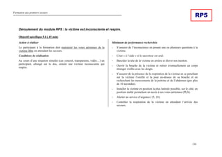 Formation aux premiers secours
136
RP5
Déroulement du module RP5 : la victime est inconsciente et respire.
Objectif spécifique 5.1 ( 45 min)
Action à réaliser
Le participant à la formation doit maintenir les voies aériennes de la
victime libre en attendant les secours.
Conditions de réalisation
Au cours d’une situation simulée (cas concret, transparents, vidéo…) un
participant, allongé sur le dos, simule une victime inconsciente qui
respire.
Minimum de performance recherchée
- S’assurer de l’inconscience en posant une ou plusieurs questions à la
victime.
- Crier « à l’aide » si le sauveteur est seul.
- Basculer la tête de la victime en arrière et élever son menton.
- Ouvrir la bouche de la victime et retirer éventuellement un corps
étranger visible avec les doigts.
- S’assurer de la présence de la respiration de la victime en se penchant
sur la victime l’oreille et la joue au-dessus de sa bouche et en
recherchant les mouvements de la poitrine et de l’abdomen (pas plus
de 10 secondes).
- Installer la victime en position la plus latérale possible, sur le côté, en
position stable permettant un accès à ses voies aériennes (PLS).
- Alerter un service d’urgence (15, 18).
- Contrôler la respiration de la victime en attendant l’arrivée des
secours.
 