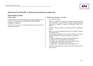 Formation aux premiers secours
139
RP6
Déroulement du module RP6 : la victime est inconsciente et ne respire pas.
Objectif spécifique 6.1 (55 min)
Action à réaliser
Le participant à la formation doit chez un adulte inconscient qui ne
respire plus, mettre en œuvre une Réanimation cardio-pulmonaire.
Conditions de réalisation
Au cours d’un cas concret, sur un mannequin qui simule une victime en
arrêt cardio-ventilatoire.
Minimum de performance recherchée
- Faire alerter les secours.
- Réaliser 2 insufflations en utilisant le technique du bouche-à-bouche
ou du bouche-à-nez : pour être efficace, chaque insufflation doit être
progressive et entraîner un début de soulèvement visible de la
poitrine.
- Constater l’absence de signes de circulation après les 2 insufflations
initiales.
- Réaliser un massage cardiaque externe associé à un bouche-à-bouche
ou un bouche-à-nez :
- les compressions sternales sont de 4 à 5 cm et réalisées au niveau de
la moitié inférieure du sternum, sans appuyer sur la pointe du
sternum ;
- le temps de compression est égal au temps de relâchement ;
- au minimum, 50 % des compressions sont efficaces ;
- la fréquence des compressions est environ de 100 par minute ;
- au minimum 50% des ventilations sont efficaces ;
- le rapport MCE / ventilation est approximativement de 15/2 .
- Contrôler la respiration de la victime (10 secondes au plus) tout les 5
cycles environ.
 
