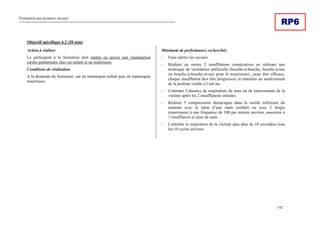 Formation aux premiers secours
142
RP6
Objectif spécifique 6.2 (20 min)
Action à réaliser
Le participant à la formation doit mettre en œuvre une réanimation
cardio-pulmonaire chez un enfant et un nourrisson.
Conditions de réalisation
A la demande du formateur, sur un mannequin enfant puis un mannequin
nourrisson.
Minimum de performance recherchée
- Faire alerter les secours.
- Réaliser au moins 2 insufflations consécutives en utilisant une
technique de ventilation artificielle (bouche-à-bouche, bouche-à-nez
ou bouche-à-bouche-et-nez pour le nourrisson) ; pour être efficace,
chaque insufflation doit être progressive et entraîner un soulèvement
de la poitrine visible à l’œil nu.
- Constater l’absence de respiration, de toux ou de mouvements de la
victime après les 2 insufflations initiales.
- Réaliser 5 compressions thoraciques dans la moitié inférieure du
sternum avec le talon d’une main (enfant) ou avec 2 doigts
(nourrisson) à une fréquence de 100 par minute environ, associées à
1 insufflation et ainsi de suite.
- Contrôler la respiration de la victime (pas plus de 10 secondes) tous
les 10 cycles environ.
 