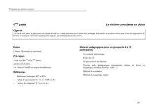 Formation aux premiers secours
149
4ème
partie La victime consciente se plaint
Objectif
A la fin de cette partie, le participant sera capable devant une victime consciente qui se plaint, de l’interroger, de l’installer en position correcte pour éviter une aggravation, de
recourir si nécessaire à un conseil médical et de respecter les recommandations des secours.
Durée
2 heures 15 minutes au maximum.
Pré-requis
Avoir suivi la 1ère
et la 2ème
partie :
- protection et alerte,
- la victime s’étouffe ou saigne abondamment.
Références
- Références techniques RT7 et RT8.
- Fiches de cas concrets FC 7.1 à 7.4 et 8.1 à 8.4.
- Critères d’évaluation CE 7 et 8.1 à 8.3.
Matériel pédagogique (pour un groupe de 8 à 10
participants)
Un combiné téléphonique.
4 tapis de sol.
De quoi couvrir une victime.
Diverses aides pédagogiques (transparents, tableau de feutre ou
magnétique, planches illustrées, vidéo…).
Matériel de simulation.
Matériel de maquillage simple.
 