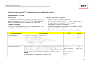 Formation aux premiers secours
150
RP7
Déroulement du module RP7 : la victime consciente se plaint d’un malaise.
Objectif spécifique 7.1 ( 30 min)
Action à réaliser
Le participant à la formation doit observer la victime, lui poser les
questions essentielles pour apprécier le malaise, recourir à un avis
médical et l’installer en position d’attente pour éviter l’aggravation.
Conditions de réalisation
Au cours d’une situation simulée (cas concret, transparents, vidéo…) un
assistant de formation simule un malaise.
Minimum de performance recherchée
- La mise au repos est immédiatement proposée.
- Les questions essentielles sont posées à la victime :« depuis combien
de temps ?-.Est ce la première fois ? – Prenez-vous des
médicaments ?- Avez-vous été hospitalisé ? ».
- Demande sans attendre un avis médical (15) et retransmet de façon
précise ce qu’il a observé et entendu.
- Respecte les recommandations données par les secours médicalisés.
Techniques pédagogiques Recommandations Matériel Référence
Etude de cas, analyse À partir d’une situation, amener les participants à :
- reconnaître une situation de malaise,
- préciser les conséquences qui justifient l’action de secours,
- indiquer le résultat à atteindre pour pouvoir évaluer l’action de secours.
Eviter l’aggravation de la victime.
RT 7
Page 77.
Démonstration en temps réel. Indiquer aux participants que plusieurs situations de malaise peuvent être rencontrées.
Les principales seront envisagées dans la formation pour leur possible gravité.
En jouant le rôle du sauveteur, le formateur montre l’ensemble de l’action attendue du
sauveteur devant une victime consciente qui présente une douleur serrant la
poitrine.
Cette présentation peut éventuellement être montrée en vidéo.
Tapis de sol.
De quoi couvrir une
victime.
Tableau de feutre ou
magnétique.
Vidéo
RT 7
Pages 77 à 79
 