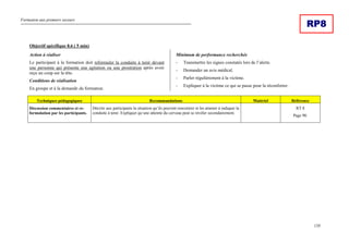 Formation aux premiers secours
158
RP8
Objectif spécifique 8.6 ( 5 min)
Action à réaliser
Le participant à la formation doit reformuler la conduite à tenir devant
une personne qui présente une agitation ou une prostration après avoir
reçu un coup sur la tête.
Conditions de réalisation
En groupe et à la demande du formateur.
Minimum de performance recherchée
- Transmettre les signes constatés lors de l’alerte.
- Demander un avis médical.
- Parler régulièrement à la victime.
- Expliquer à la victime ce qui se passe pour la réconforter.
Techniques pédagogiques Recommandations Matériel Référence
Discussion commentaires et re-
formulation par les participants.
Décrire aux participants la situation qu’ils peuvent rencontrer et les amener à indiquer la
conduite à tenir. Expliquer qu’une atteinte du cerveau peut se révéler secondairement.
RT 8
Page 90.
 