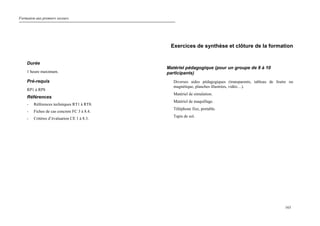 Formation aux premiers secours.
163
Exercices de synthèse et clôture de la formation
Durée
1 heure maximum.
Pré-requis
RP1 à RP8
Références
- Références techniques RT1 à RT8.
- Fiches de cas concrets FC 3 à 8.4.
- Critères d’évaluation CE 1 à 8.3.
Matériel pédagogique (pour un groupe de 8 à 10
participants)
Diverses aides pédagogiques (transparents, tableau de feutre ou
magnétique, planches illustrées, vidéo…).
Matériel de simulation.
Matériel de maquillage.
Téléphone fixe, portable.
Tapis de sol.
 