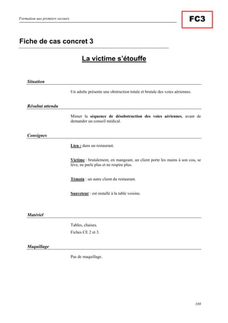 Formation aux premiers secours.
169
FC3
La victime s’étouffe
Situation
Un adulte présente une obstruction totale et brutale des voies aériennes.
Résultat attendu
Mimer la séquence de désobstruction des voies aériennes, avant de
demander un conseil médical.
Consignes
Lieu : dans un restaurant.
Victime : brutalement, en mangeant, un client porte les mains à son cou, se
lève, ne parle plus et ne respire plus.
Témoin : un autre client du restaurant.
Sauveteur : est installé à la table voisine.
Matériel
Tables, chaises.
Fiches CE 2 et 3.
Maquillage
Pas de maquillage.
Fiche de cas concret 3
 