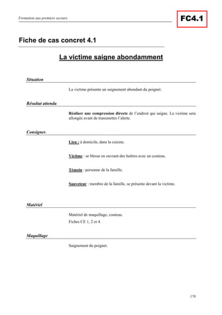 Formation aux premiers secours.
170
FC4.1
La victime saigne abondamment
Situation
La victime présente un saignement abondant du poignet.
Résultat attendu
Réaliser une compression directe de l’endroit qui saigne. La victime sera
allongée avant de transmettre l’alerte.
Consignes
Lieu : à domicile, dans la cuisine.
Victime : se blesse en ouvrant des huîtres avec un couteau.
Témoin : personne de la famille.
Sauveteur : membre de la famille, se présente devant la victime.
Matériel
Matériel de maquillage, couteau.
Fiches CE 1, 2 et 4.
Maquillage
Saignement du poignet.
Fiche de cas concret 4.1
 