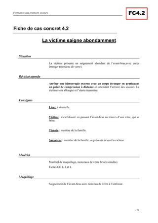 Formation aux premiers secours.
171
FC4.2
La victime saigne abondamment
Situation
La victime présente un saignement abondant de l’avant-bras,avec corps
étranger (morceau de verre).
Résultat attendu
Arrêter une hémorragie externe avec un corps étranger en pratiquant
un point de compression à distance en attendant l’arrivée des secours. La
victime sera allongée et l’alerte transmise.
Consignes
Lieu : à domicile.
Victime : s’est blessée en passant l’avant-bras au travers d’une vitre, qui se
brise.
Témoin : membre de la famille.
Sauveteur : membre de la famille, se présente devant la victime.
Matériel
Matériel de maquillage, morceaux de verre brisé (simulés).
Fiches CE 1, 2 et 4.
Maquillage
Saignement de l’avant-bras avec morceau de verre à l’intérieur.
Fiche de cas concret 4.2
 