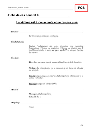 Formation aux premiers secours.
174
FC6
La victime est inconsciente et ne respire plus
Situation
La victime est en arrêt cardio-ventilatoire.
Résultat attendu
Réaliser l’enchaînement des gestes nécessaires pour reconnaître
l'inconscience, l’absence de respiration, l’absence de réaction aux 2
insufflations initiales et mettre en œuvre une RCP en attendant l’arrivée
des secours.
Consignes
Lieu : dans une avenue (dont le nom est celui de l’adresse de la formation).
Victime : elle est représentée par le mannequin et est découverte allongée
sur le trottoir.
Témoin : un passant, possesseur d’un téléphone portable, affirme avoir vu la
victime s’effondrer..
Sauveteur : un passant formé à la RCP.
Matériel
Mannequin, téléphone portable.
Fiches CE 2 et 6.
Maquillage
Aucun.
Fiche de cas concret 6
 
