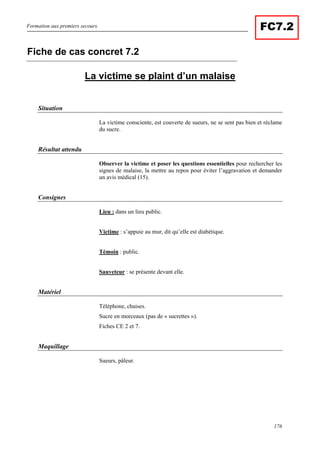 Formation aux premiers secours.
176
FC7.2
La victime se plaint d’un malaise
Situation
La victime consciente, est couverte de sueurs, ne se sent pas bien et réclame
du sucre.
Résultat attendu
Observer la victime et poser les questions essentielles pour rechercher les
signes de malaise, la mettre au repos pour éviter l’aggravation et demander
un avis médical (15).
Consignes
Lieu : dans un lieu public.
Victime : s’appuie au mur, dit qu’elle est diabétique.
Témoin : public.
Sauveteur : se présente devant elle.
Matériel
Téléphone, chaises.
Sucre en morceaux (pas de « sucrettes »).
Fiches CE 2 et 7.
Maquillage
Sueurs, pâleur.
Fiche de cas concret 7.2
 