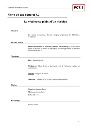 Formation aux premiers secours.
177
FC7.3
La victime se plaint d’un malaise
Situation
La victime, consciente, a du mal à respirer et présente des difficultés à
s’exprimer.
Résultat attendu
Observer la victime et poser les questions essentielles pour rechercher les
signes de malaise, la mettre au repos pour éviter l’aggravation et demander
un avis médical (15).
Consignes
Lieu : dans un bureau.
Victime : est debout devant la fenêtre, dit avoir de l’asthme et réclame son
médicament.
Témoin : collègues de bureau.
Sauveteur : collègue de la victime, se présente devant elle.
Matériel
Téléphone, bureau, chaise.
Médicament neutralisés.
Fiches CE 2 et 7.
Maquillage
Sueurs, pâleur.
Fiche de cas concret 7.3
 
