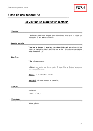 Formation aux premiers secours.
178
FC7.4
La victime se plaint d’un malaise
Situation
La victime, consciente présente une paralysie du bras et de la jambe, du
même côté, et a la bouche déformée.
Résultat attendu
Observer la victime et poser les questions essentielles pour rechercher les
signes de malaise, la mettre au repos pour éviter l’aggravation et demander
un avis médical (15).
Consignes
Lieu : dans sa cuisine.
Victime : est assise par terre, contre le mur. Elle a du mal prononcer
correctement les mots.
Témoin : un membre de la famille.
Sauveteur : un autre membre de la famille.
Matériel
Téléphone.
Fiches CE 2 et 7.
Maquillage
Sueurs, pâleur.
Fiche de cas concret 7.4
 