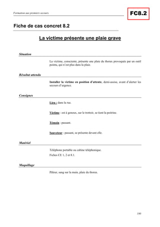 Formation aux premiers secours.
180
FC8.2
La victime présente une plaie grave
Situation
La victime, consciente, présente une plaie du thorax provoquée par un outil
pointu, qui n’est plus dans la plaie.
Résultat attendu
Installer la victime en position d’attente, demi-assise, avant d’alerter les
secours d’urgence.
Consignes
Lieu : dans la rue.
Victime : est à genoux, sur le trottoir, se tient la poitrine.
Témoin : passant.
Sauveteur : passant, se présente devant elle.
Matériel
Téléphone portable ou cabine téléphonique.
Fiches CE 1, 2 et 8.1.
Maquillage
Pâleur, sang sur la main, plaie du thorax.
Fiche de cas concret 8.2
 