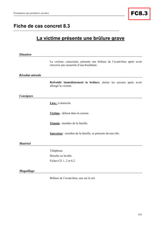 Formation aux premiers secours.
181
FC8.3
La victime présente une brûlure grave
Situation
La victime, consciente, présente une brûlure de l’avant-bras après avoir
renversé une casserole d’eau bouillante.
Résultat attendu
Refroidir immédiatement la brûlure, alerter les secours après avoir
allongé la victime.
Consignes
Lieu : à domicile.
Victime : debout dans la cuisine.
Témoin : membre de la famille.
Sauveteur : membre de la famille, se présente devant elle.
Matériel
Téléphone.
Douche ou lavabo.
Fiches CE 1, 2 et 8.2.
Maquillage
Brûlure de l’avant-bras, eau sur le sol.
Fiche de cas concret 8.3
 