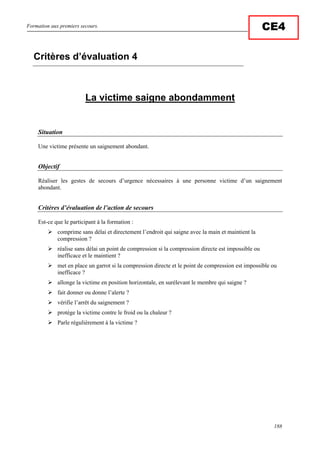 Formation aux premiers secours.
188
CE4
La victime saigne abondamment
Situation
Une victime présente un saignement abondant.
Objectif
Réaliser les gestes de secours d’urgence nécessaires à une personne victime d’un saignement
abondant.
Critères d’évaluation de l’action de secours
Est-ce que le participant à la formation :
comprime sans délai et directement l’endroit qui saigne avec la main et maintient la
compression ?
réalise sans délai un point de compression si la compression directe est impossible ou
inefficace et le maintient ?
met en place un garrot si la compression directe et le point de compression est impossible ou
inefficace ?
allonge la victime en position horizontale, en surélevant le membre qui saigne ?
fait donner ou donne l’alerte ?
vérifie l’arrêt du saignement ?
protège la victime contre le froid ou la chaleur ?
Parle régulièrement à la victime ?
Critères d’évaluation 4
 