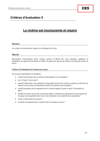 Formation aux premiers secours.
189
CE5
La victime est inconsciente et respire
Situation
La victime est inconsciente, respire et est allongée sur le dos.
Objectif
Reconnaître l’inconscience d’une victime, assurer la liberté des voies aériennes, apprécier sa
respiration, les signes de circulation et réaliser les gestes de secours qu’impose son état pour assurer sa
survie.
Critères d’évaluation de l’action de secours
Est-ce que le participant à la formation :
vérifie l'inconscience de la victime en lui parlant et en la touchant ?
crie "à l'aide" s'il est seul ?
assure la liberté des voies aériennes en basculant la tête de la victime en arrière, en élevant son
menton et en ouvrant sa bouche pour retirer d’éventuels corps étrangers ?
vérifie la présence de la respiration de la victime (regarde, écoute et sent) 10 secondes au
plus ?
installe la victime sur le côté, en position stable, en limitant au maximum les mouvements de
la nuque, tout en gardant accès à ses voies aériennes et au contrôle de sa respiration ?
Alerte ou fait alerter les secours ?
Contrôle la respiration de la victime toute les minutes environ ?
Critères d’évaluation 5
 