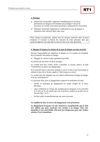 Formation aux premiers secours
12
RT1
2- Protéger
Quand cela est possible, supprimer immédiatement et de façon
permanente les dangers environnants pour protéger l’action du
sauveteur, la victime et les autres personnes, notamment du suraccident.
Délimiter clairement, largement et visiblement la zone de danger et
empêcher toute intrusion dans cette zone.
Pour réaliser la protection, utiliser tous les moyens matériels dont on peut
disposer et s’assurer si besoin du concours de toute personne apte qui
pourrait apporter une aide dans la mise en œuvre de cette protection.
3- Dégager d’urgence la victime de la zone de danger en toute sécurité
Devant l’impossibilité de supprimer le danger et si la victime est incapable
de se soustraire elle-même au danger.
Dégager la victime le plus rapidement possible.
La priorité du sauveteur est de se protéger .
La victime doit être visible, facile à atteindre, et aucune entrave ne doit
l’immobiliser ou gêner son dégagement.
Il est essentiel que le sauveteur anticipe ce qu’il va faire et qu’il privilégie le
chemin le plus sûr et le plus rapide à l’aller comme au retour.
La victime doit être dégagée vers un endroit suffisamment éloigné du danger
et de ses conséquences.
Le sauveteur doit, pour ce dégagement, respecter les principes suivants :
- choisir la technique de dégagement en tenant compte de sa force
physique,
- saisir solidement la victime par exemple par les poignets ou les chevilles
et la tirer sur le sol, quelle que soit sa position, jusqu'à ce qu’elle soit en
lieu sûr (fig. 1 et 2).
- Se faire aider éventuellement par une autre personne.
La rapidité de mise en œuvre du dégagement reste prioritaire.
Le dégagement d’urgence est une manœuvre exceptionnelle qui ne doit
être utilisée que pour soustraire une victime à un danger vital, réel,
immédiat et non contrôlable. Elle peut être dangereuse pour une victime
atteinte d’un traumatisme.
 