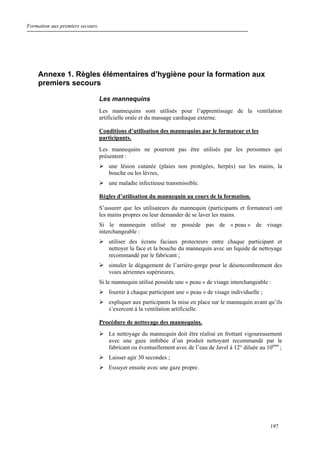 Formation aux premiers secours.
197
Annexe 1. Règles élémentaires d’hygiène pour la formation aux
premiers secours
Les mannequins
Les mannequins sont utilisés pour l’apprentissage de la ventilation
artificielle orale et du massage cardiaque externe.
Conditions d’utilisation des mannequins par le formateur et les
participants.
Les mannequins ne pourront pas être utilisés par les personnes qui
présentent :
une lésion cutanée (plaies non protégées, herpès) sur les mains, la
bouche ou les lèvres,
une maladie infectieuse transmissible.
Règles d’utilisation du mannequin au cours de la formation.
S’assurer que les utilisateurs du mannequin (participants et formateur) ont
les mains propres ou leur demander de se laver les mains.
Si le mannequin utilisé ne possède pas de « peau » de visage
interchangeable :
utiliser des écrans faciaux protecteurs entre chaque participant et
nettoyer la face et la bouche du mannequin avec un liquide de nettoyage
recommandé par le fabricant ;
simuler le dégagement de l’arrière-gorge pour le désencombrement des
voies aériennes supérieures.
Si le mannequin utilisé possède une « peau » de visage interchangeable :
fournir à chaque participant une « peau » de visage individuelle ;
expliquer aux participants la mise en place sur le mannequin avant qu’ils
s’exercent à la ventilation artificielle.
Procédure de nettoyage des mannequins.
Le nettoyage du mannequin doit être réalisé en frottant vigoureusement
avec une gaze imbibée d’un produit nettoyant recommandé par le
fabricant ou éventuellement avec de l’eau de Javel à 12° diluée au 10ème
;
Laisser agir 30 secondes ;
Essuyer ensuite avec une gaze propre.
 