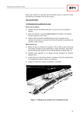 Formation aux premiers secours
14
RT1
Dans cette situation, le sauveteur doit en priorité assurer sa sécurité et celle
des témoins en attendant l’arrivée des secours.
Cas particuliers
1- Protection d’un accident de la route
Si l’on est en voiture.
Allumer ses feux de détresse dès que l’on est en vue d’un accident et
ralentir,
garer son véhicule, si possible après le lieu de l’accident, sur la bande
d’arrêt d’urgence si elle existe,
veiller à faire descendre immédiatement tous les occupants de son
véhicule et les mettre en sécurité sur le bas-côté, derrière les glissières de
sécurité, si elles existent.
Dans tous les cas.
Baliser de part et d’autre de l’accident à 150 ou 200 m, pour éviter tout
suraccident (triangle de pré-signalisation, lampe électrique, linge blanc,
feux de détresse du véhicule), avec l’aide de témoins éventuels (fig. 3),
interdire toute approche si un danger persiste (transport de matières
dangereuses),
ne pas fumer et ne pas laisser fumer, en présence d’un feu naissant dans
un compartiment moteur, utiliser un extincteur,
couper le contact des voitures accidentées, si possible.
Figure 3 : balisage d’un accident de la circulation de nuit.
 