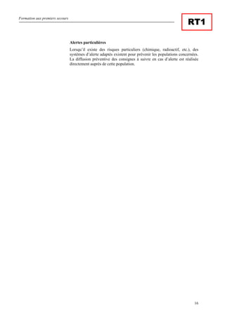 Formation aux premiers secours
16
RT1
Alertes particulières
Lorsqu’il existe des risques particuliers (chimique, radioactif, etc.), des
systèmes d’alerte adaptés existent pour prévenir les populations concernées.
La diffusion préventive des consignes à suivre en cas d’alerte est réalisée
directement auprès de cette population.
 
