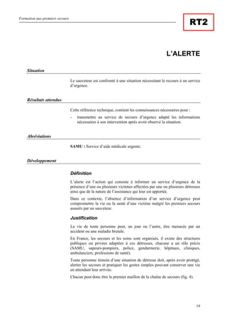 Formation aux premiers secours
19
RT2
L’ALERTE
Situation
Le sauveteur est confronté à une situation nécessitant le recours à un service
d’urgence.
Résultats attendus
Cette référence technique, contient les connaissances nécessaires pour :
- transmettre au service de secours d’urgence adapté les informations
nécessaires à son intervention après avoir observé la situation.
Abréviations
SAMU : Service d’aide médicale urgente.
Développement
Définition
L’alerte est l’action qui consiste à informer un service d’urgence de la
présence d’une ou plusieurs victimes affectées par une ou plusieurs détresses
ainsi que de la nature de l’assistance qui leur est apportée.
Dans ce contexte, l’absence d’information d’un service d’urgence peut
compromettre la vie ou la santé d’une victime malgré les premiers secours
assurés par un sauveteur.
Justification
La vie de toute personne peut, un jour ou l’autre, être menacée par un
accident ou une maladie brutale.
En France, les secours et les soins sont organisés, il existe des structures
publiques ou privées adaptées à ces détresses, chacune a un rôle précis
(SAMU, sapeurs-pompiers, police, gendarmerie, hôpitaux, cliniques,
ambulanciers, professions de santé).
Toute personne témoin d’une situation de détresse doit, après avoir protégé,
alerter les secours et pratiquer les gestes simples pouvant conserver une vie
en attendant leur arrivée.
Chacun peut donc être le premier maillon de la chaîne de secours (fig. 4).
 
