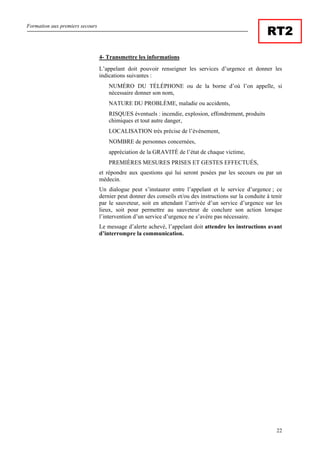 Formation aux premiers secours
22
RT2
4- Transmettre les informations
L’appelant doit pouvoir renseigner les services d’urgence et donner les
indications suivantes :
NUMÉRO DU TÉLÉPHONE ou de la borne d’où l’on appelle, si
nécessaire donner son nom,
NATURE DU PROBLÈME, maladie ou accidents,
RISQUES éventuels : incendie, explosion, effondrement, produits
chimiques et tout autre danger,
LOCALISATION très précise de l’événement,
NOMBRE de personnes concernées,
appréciation de la GRAVITÉ de l’état de chaque victime,
PREMIÈRES MESURES PRISES ET GESTES EFFECTUÉS,
et répondre aux questions qui lui seront posées par les secours ou par un
médecin.
Un dialogue peut s’instaurer entre l’appelant et le service d’urgence ; ce
dernier peut donner des conseils et/ou des instructions sur la conduite à tenir
par le sauveteur, soit en attendant l’arrivée d’un service d’urgence sur les
lieux, soit pour permettre au sauveteur de conclure son action lorsque
l’intervention d’un service d’urgence ne s’avère pas nécessaire.
Le message d’alerte achevé, l’appelant doit attendre les instructions avant
d’interrompre la communication.
 