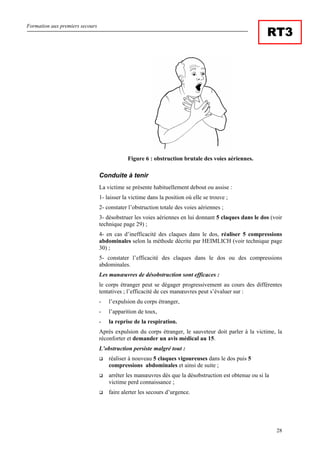 Formation aux premiers secours
28
RT3
Figure 6 : obstruction brutale des voies aériennes.
Conduite à tenir
La victime se présente habituellement debout ou assise :
1- laisser la victime dans la position où elle se trouve ;
2- constater l’obstruction totale des voies aériennes ;
3- désobstruer les voies aériennes en lui donnant 5 claques dans le dos (voir
technique page 29) ;
4- en cas d’inefficacité des claques dans le dos, réaliser 5 compressions
abdominales selon la méthode décrite par HEIMLICH (voir technique page
30) ;
5- constater l’efficacité des claques dans le dos ou des compressions
abdominales.
Les manœuvres de désobstruction sont efficaces :
le corps étranger peut se dégager progressivement au cours des différentes
tentatives ; l’efficacité de ces manœuvres peut s’évaluer sur :
- l’expulsion du corps étranger,
- l’apparition de toux,
- la reprise de la respiration.
Après expulsion du corps étranger, le sauveteur doit parler à la victime, la
réconforter et demander un avis médical au 15.
L’obstruction persiste malgré tout :
réaliser à nouveau 5 claques vigoureuses dans le dos puis 5
compressions abdominales et ainsi de suite ;
arrêter les manœuvres dès que la désobstruction est obtenue ou si la
victime perd connaissance ;
faire alerter les secours d’urgence.
 