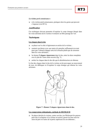 Formation aux premiers secours
29
RT3
La victime perd connaissance :
si la victime perd connaissance, pratiquer alors les gestes qui peuvent
s’imposer (voir RT 6).
Justification
Ces techniques doivent permettre d’expulser le corps étranger bloqué dans
les voies aériennes de la victime et restaurer un libre passage de l’air.
Techniques
Les claques dans le dos
se placer sur le côté et légèrement en arrière de la victime ;
soutenir son thorax avec une main et la pencher suffisament en avant
pour que l’obstacle dégagé sorte de la bouche plutôt que de retourner
dans les voies aériennes ;
lui donner 5 claques vigoureuses dans le dos, entre les deux omoplates
avec le plat de l’autre main ouverte (fig. 7) ;
arrêter les claques dans le dos dès que la désobstruction est obtenue.
Le but des claques dans le dos de la victime est de provoquer un mouvement
de toux, de débloquer et d’expulser le corps étranger qui obstrue les voies
aériennes.
Figure 7 : Donner 5 claques vigoureuses dans le dos.
Les compressions abdominales, méthode de HEIMLICH
Se placer derrière la victime, contre son dos, (en fléchissant les genoux
pour être à sa hauteur si la victime est assise), passer les bras sous les
siens de part et d’autre de la partie supérieure de son abdomen ;
 