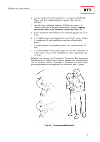 Formation aux premiers secours
30
RT3
s’assurer que la victime est bien penchée en avant pour que l’obstacle
dégagé sorte de la bouche plutôt que de retourner dans les voies
aériennes ;
mettre le poing sur la partie supérieure de l’abdomen, au creux de
l’estomac, au dessus du nombril et en dessous du sternum ; ce poing
doit être horizontal, le dos de la main tourné vers le haut (fig. 8) ;
placer l’autre main sur la première, les avant-bras n’appuyant pas sur les
côtes ;
tirer franchement en exerçant une pression vers l’arrière et vers le haut ;
le corps étranger devrait se débloquer et sortir de la bouche de la
victime ;
si le corps étranger n’est pas délogé, répéter cette manœuvre jusqu’à 5
fois ;
si le corps étranger n’est pas rejeté, il peut être resté dans la bouche de la
victime ; dans ce cas, il faut le rechercher et le retirer prudemment avec
les doigts.
Le but de cette manœuvre est de comprimer l’air contenu dans les poumons
de la victime et d’expulser le corps étranger hors des voies aériennes par un
effet de « piston ». Suivant l’importance et la position du corps étranger,
plusieurs pressions successives peuvent être nécessaires pour l’expulser.
Figure 8 : Compressions abdominales.
 