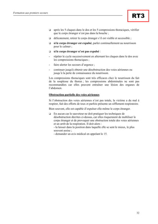 Formation aux premiers secours
32
RT3
après les 5 claques dans le dos et les 5 compressions thoraciques, vérifier
que le corps étranger n’est pas dans la bouche ;
délicatement, retirer le corps étranger s’il est visible et accessible ;
si le corps étranger est expulsé, parler continuellement au nourrisson
pour le calmer ;
si le corps étranger n’est pas expulsé :
- répéter le cycle successivement en alternant les claques dans le dos avec
les compressions thoraciques ;
- faire alerter les secours d’urgence ;
- continuer jusqu'à obtenir une désobstruction des voies aériennes ou
jusqu’à la perte de connaissance du nourrisson.
Les compressions thoraciques sont très efficaces chez le nourrisson du fait
de la souplesse du thorax ; les compressions abdominales ne sont pas
recommandées car elles peuvent entraîner une lésion des organes de
l’abdomen.
Obstruction partielle des voies aériennes
Si l’obstruction des voies aériennes n’est pas totale, la victime a du mal à
respirer, fait des efforts de toux et parfois présente un sifflement respiratoire.
Bien souvent, elle est capable d’expulser elle-même le corps étranger.
En aucun cas le sauveteur ne doit pratiquer les techniques de
désobstruction décrites ci-dessus, car elles risqueraient de mobiliser le
corps étranger et de provoquer une obstruction totale des voies aériennes
et un arrêt de la respiration. Il doit alors :
- la laisser dans la position dans laquelle elle se sent le mieux, le plus
souvent assise ;
- demander un avis médical en appelant le 15.
 