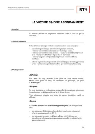 Formation aux premiers secours
35
RT4
LA VICTIME SAIGNE ABONDAMMENT
Situation
La victime présente un saignement abondant visible à l’œil nu par le
sauveteur.
Résultats attendus
Cette référence technique contient les connaissances nécessaires pour :
- devant une personne qui présente un saignement abondant,
- réaliser une compression directe de l’endroit qui saigne,
- réaliser une compression à distance à l’aide d’un point de compression
si la compression directe est impossible ou inefficace,
- réaliser un garrot si le point de compression est impossible ou
inefficace ;
- choisir le geste et/ou la position la plus adaptée pour éviter l’aggravation
d’une victime qui saigne du nez ou bien qui vomit ou crache du sang.
Développement
Définition
Une perte de sang provient d’une plaie ou d’un orifice naturel.
Quand cette perte de sang est abondante ou prolongée, on parle
d’hémorragie.
Risques
La perte abondante ou prolongée de sang conduit à une détresse qui menace
immédiatement ou à très court terme la vie d’une victime.
Tout saignement nécessite une action de secours immédiate, rapide et
efficace.
Signes
La victime présente une perte de sang par une plaie ; on distingue deux
cas :
- un saignement dû à une écorchure, éraflure ou abrasion cutanée qui
s’arrête spontanément (voir RT 8) ;
- un saignement abondant ou hémorragie qui imbibe de sang un
mouchoir de toile ou de papier en quelques secondes et qui ne s’arrête
pas spontanément.
 